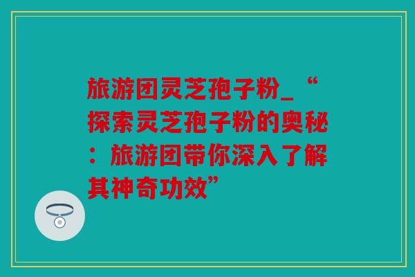 旅游团灵芝孢子粉_“探索灵芝孢子粉的奥秘：旅游团带你深入了解其神奇功效”