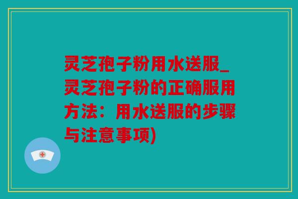 灵芝孢子粉用水送服_灵芝孢子粉的正确服用方法：用水送服的步骤与注意事项)