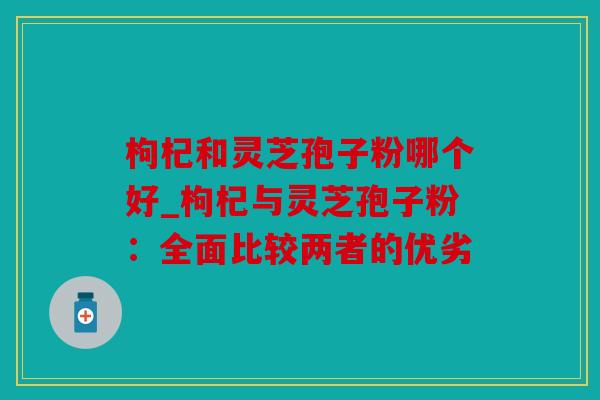 枸杞和灵芝孢子粉哪个好_枸杞与灵芝孢子粉：全面比较两者的优劣