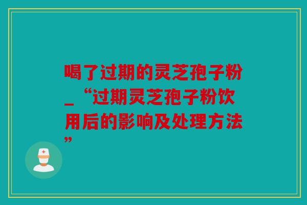 喝了过期的灵芝孢子粉_“过期灵芝孢子粉饮用后的影响及处理方法”