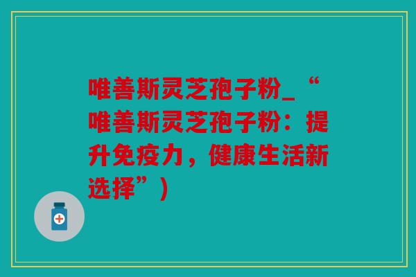 唯善斯灵芝孢子粉_“唯善斯灵芝孢子粉：提升免疫力，健康生活新选择”)