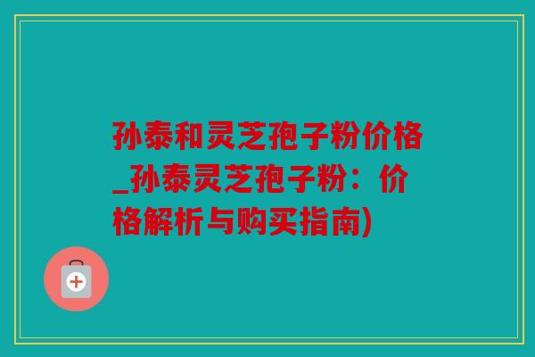 孙泰和灵芝孢子粉价格_孙泰灵芝孢子粉：价格解析与购买指南)