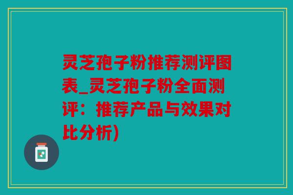 灵芝孢子粉推荐测评图表_灵芝孢子粉全面测评：推荐产品与效果对比分析)