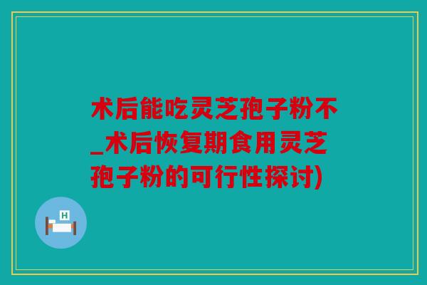 术后能吃灵芝孢子粉不_术后恢复期食用灵芝孢子粉的可行性探讨)