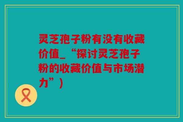 灵芝孢子粉有没有收藏价值_“探讨灵芝孢子粉的收藏价值与市场潜力”)