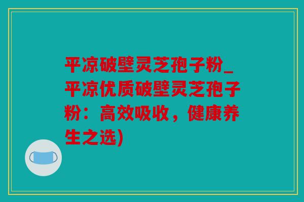 平凉破壁灵芝孢子粉_平凉优质破壁灵芝孢子粉：高效吸收，健康养生之选)