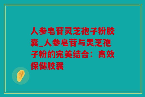 人参皂苷灵芝孢子粉胶囊_人参皂苷与灵芝孢子粉的完美结合：高效保健胶囊