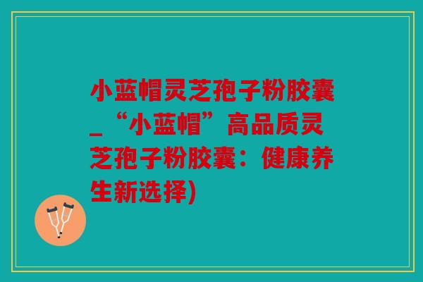 小蓝帽灵芝孢子粉胶囊_“小蓝帽”高品质灵芝孢子粉胶囊：健康养生新选择)