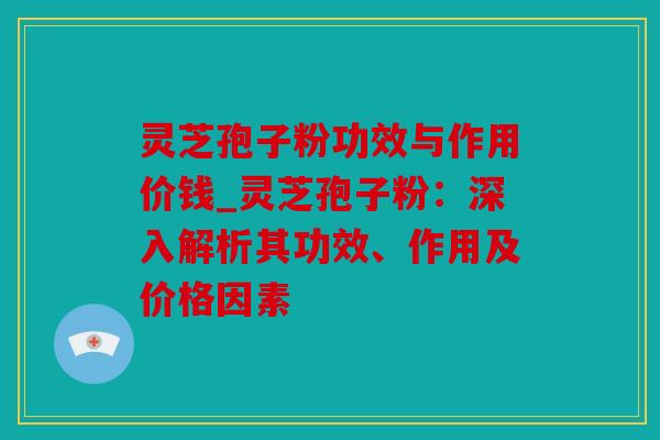 灵芝孢子粉功效与作用价钱_灵芝孢子粉：深入解析其功效、作用及价格因素