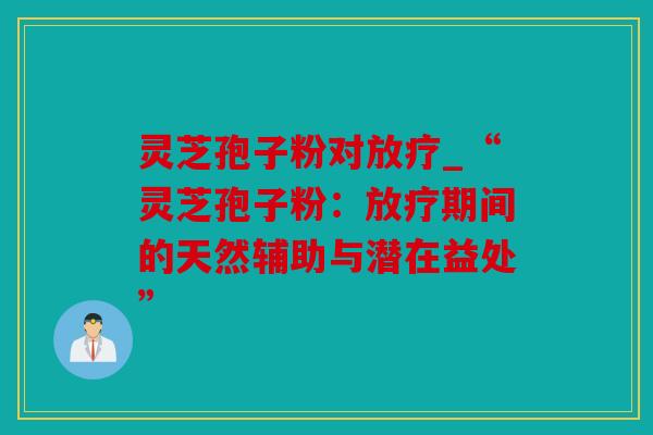 灵芝孢子粉对放疗_“灵芝孢子粉：放疗期间的天然辅助与潜在益处”