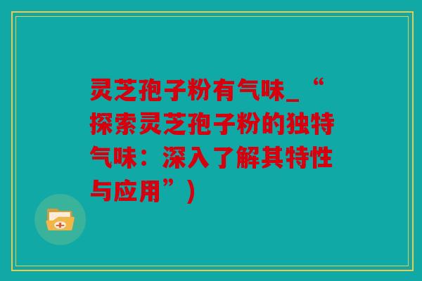 灵芝孢子粉有气味_“探索灵芝孢子粉的独特气味：深入了解其特性与应用”)