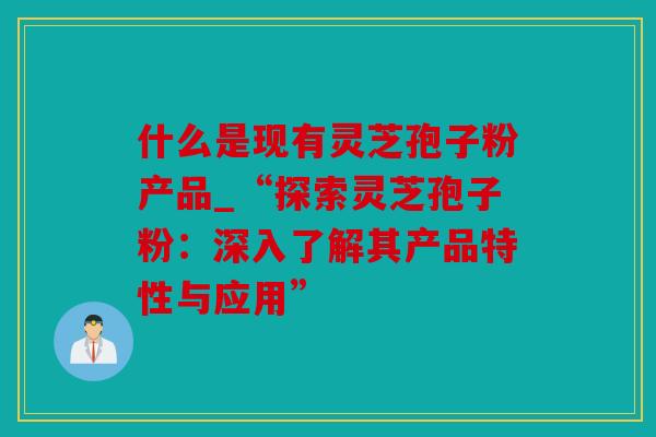 什么是现有灵芝孢子粉产品_“探索灵芝孢子粉：深入了解其产品特性与应用”