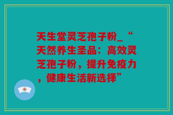 天生堂灵芝孢子粉_“天然养生圣品：高效灵芝孢子粉，提升免疫力，健康生活新选择”