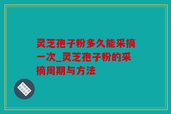 灵芝孢子粉多久能采摘一次_灵芝孢子粉的采摘周期与方法