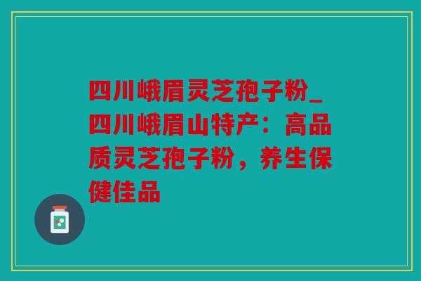 四川峨眉灵芝孢子粉_四川峨眉山特产：高品质灵芝孢子粉，养生保健佳品