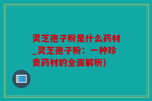 灵芝孢子粉是什么药材_灵芝孢子粉：一种珍贵药材的全面解析)