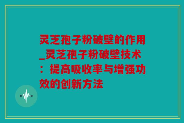 灵芝孢子粉破壁的作用_灵芝孢子粉破壁技术：提高吸收率与增强功效的创新方法