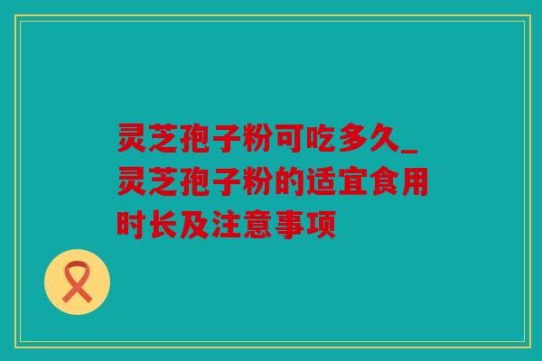 灵芝孢子粉可吃多久_灵芝孢子粉的适宜食用时长及注意事项