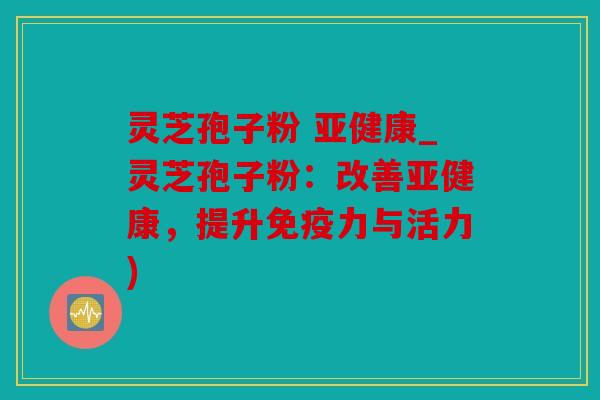 灵芝孢子粉 亚健康_灵芝孢子粉：改善亚健康，提升免疫力与活力)