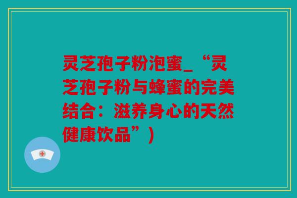 灵芝孢子粉泡蜜_“灵芝孢子粉与蜂蜜的完美结合：滋养身心的天然健康饮品”)