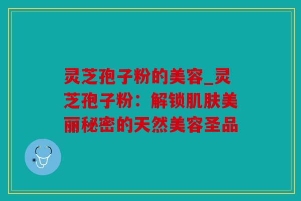 灵芝孢子粉的美容_灵芝孢子粉：解锁美丽秘密的天然美容圣品