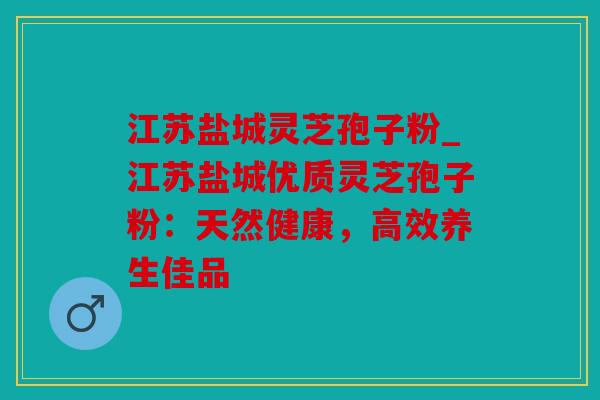 江苏盐城灵芝孢子粉_江苏盐城优质灵芝孢子粉：天然健康，高效养生佳品