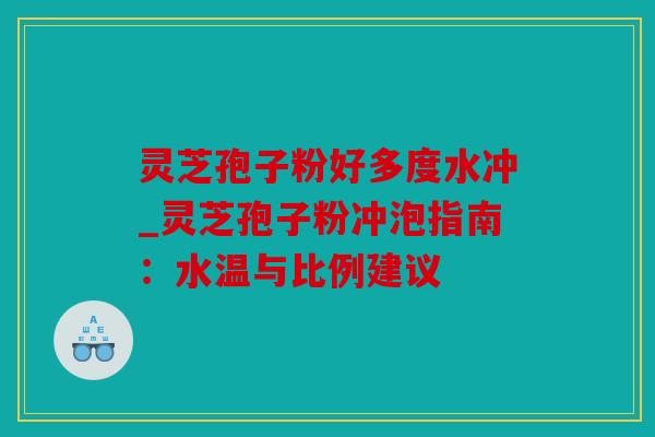 灵芝孢子粉好多度水冲_灵芝孢子粉冲泡指南：水温与比例建议