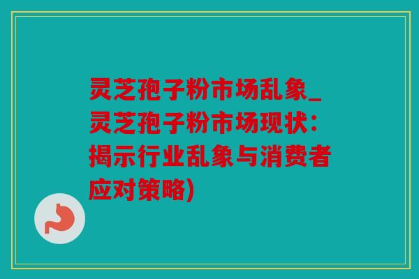 灵芝孢子粉市场乱象_灵芝孢子粉市场现状：揭示行业乱象与消费者应对策略)