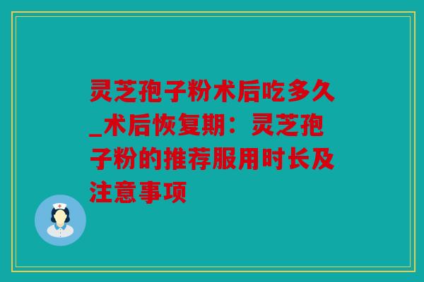 灵芝孢子粉术后吃多久_术后恢复期：灵芝孢子粉的推荐服用时长及注意事项