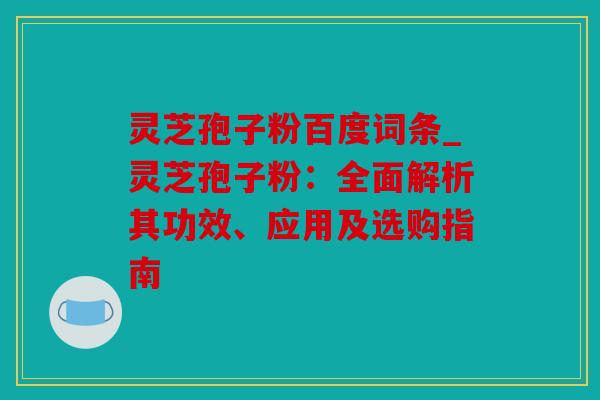 灵芝孢子粉百度词条_灵芝孢子粉：全面解析其功效、应用及选购指南