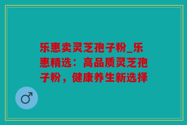 乐惠卖灵芝孢子粉_乐惠精选：高品质灵芝孢子粉，健康养生新选择