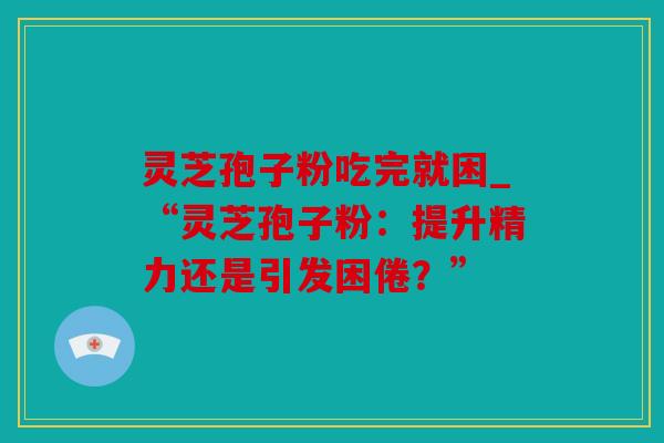 灵芝孢子粉吃完就困_“灵芝孢子粉：提升精力还是引发困倦？”