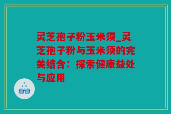 灵芝孢子粉玉米须_灵芝孢子粉与玉米须的完美结合：探索健康益处与应用