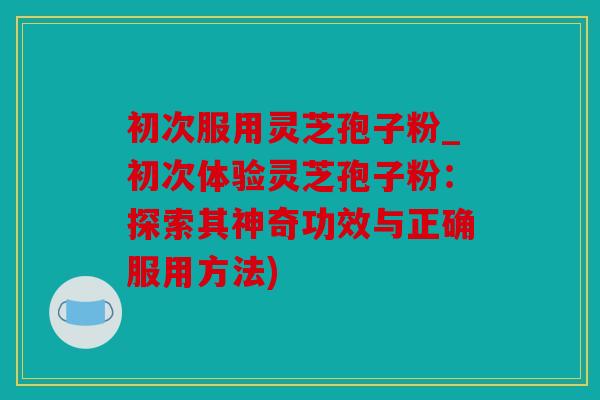 初次服用灵芝孢子粉_初次体验灵芝孢子粉：探索其神奇功效与正确服用方法)