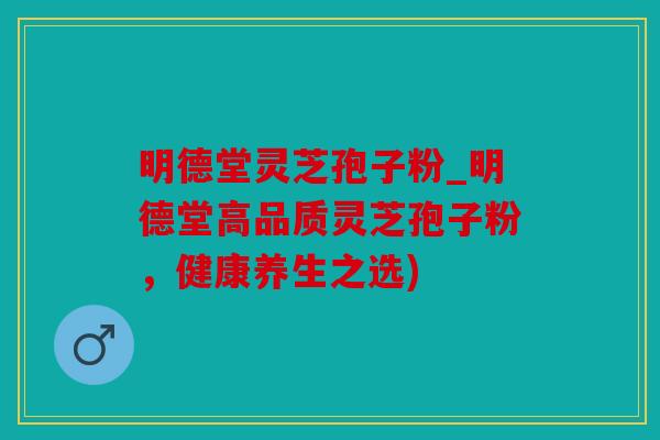 明德堂灵芝孢子粉_明德堂高品质灵芝孢子粉，健康养生之选)