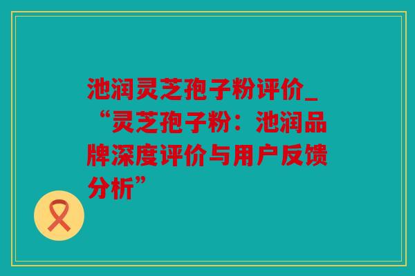 池润灵芝孢子粉评价_“灵芝孢子粉：池润品牌深度评价与用户反馈分析”