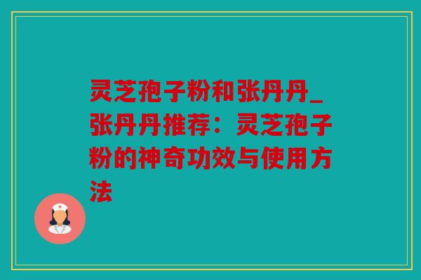 灵芝孢子粉和张丹丹_张丹丹推荐：灵芝孢子粉的神奇功效与使用方法