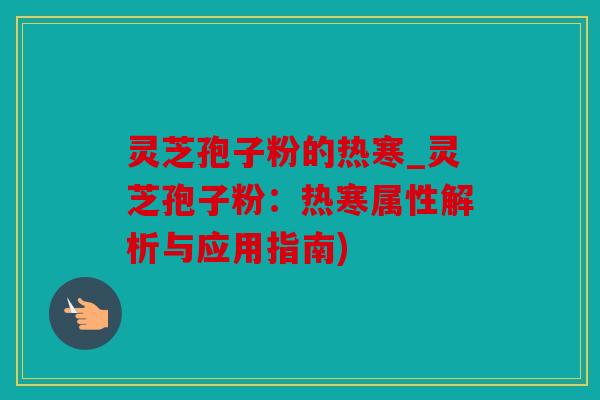 灵芝孢子粉的热寒_灵芝孢子粉：热寒属性解析与应用指南)