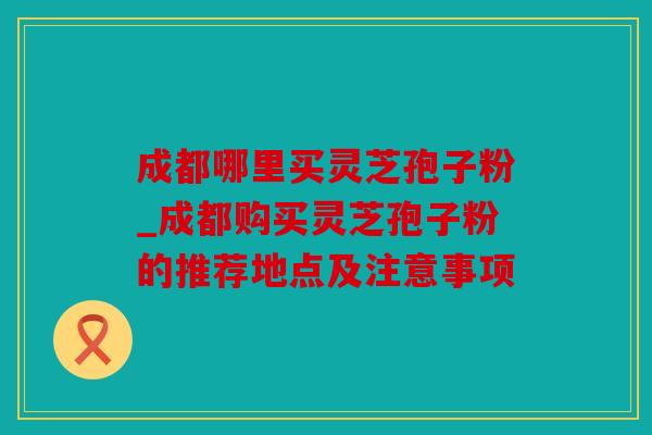 成都哪里买灵芝孢子粉_成都购买灵芝孢子粉的推荐地点及注意事项