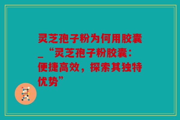 灵芝孢子粉为何用胶囊_“灵芝孢子粉胶囊：便捷高效，探索其独特优势”