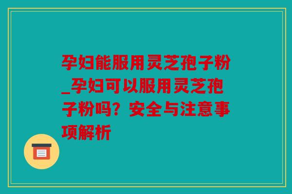 孕妇能服用灵芝孢子粉_孕妇可以服用灵芝孢子粉吗？安全与注意事项解析