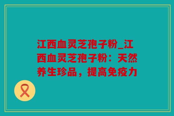 江西灵芝孢子粉_江西灵芝孢子粉：天然养生珍品，提高免疫力