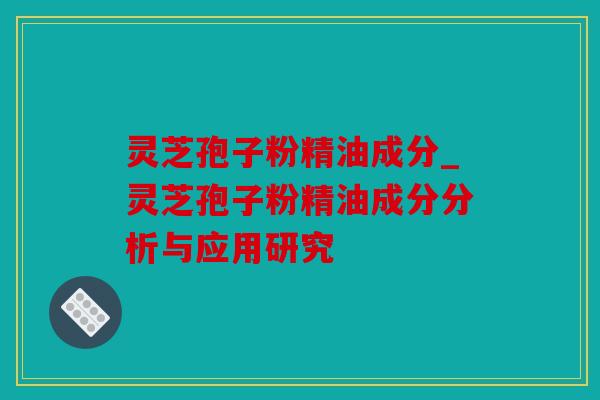 灵芝孢子粉精油成分_灵芝孢子粉精油成分分析与应用研究