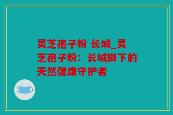 灵芝孢子粉 长城_灵芝孢子粉：长城脚下的天然健康守护者