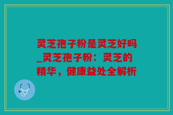 灵芝孢子粉是灵芝好吗_灵芝孢子粉：灵芝的精华，健康益处全解析