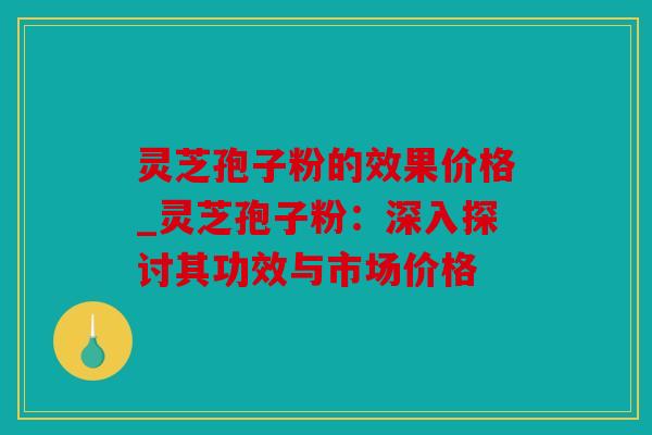 灵芝孢子粉的效果价格_灵芝孢子粉：深入探讨其功效与市场价格