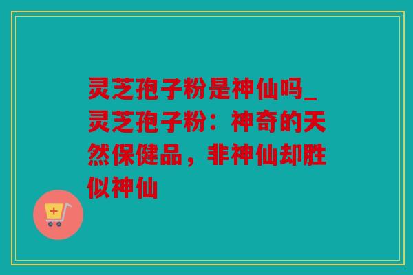 灵芝孢子粉是神仙吗_灵芝孢子粉：神奇的天然保健品，非神仙却胜似神仙