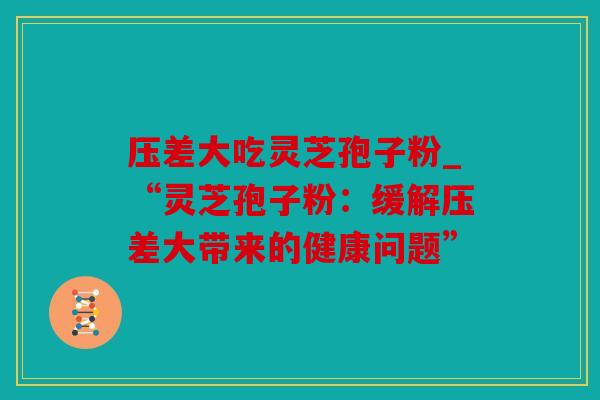 压差大吃灵芝孢子粉_“灵芝孢子粉：缓解压差大带来的健康问题”