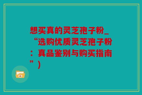 想买真的灵芝孢子粉_“选购优质灵芝孢子粉：真品鉴别与购买指南”)