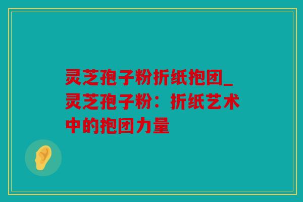 灵芝孢子粉折纸抱团_灵芝孢子粉：折纸艺术中的抱团力量